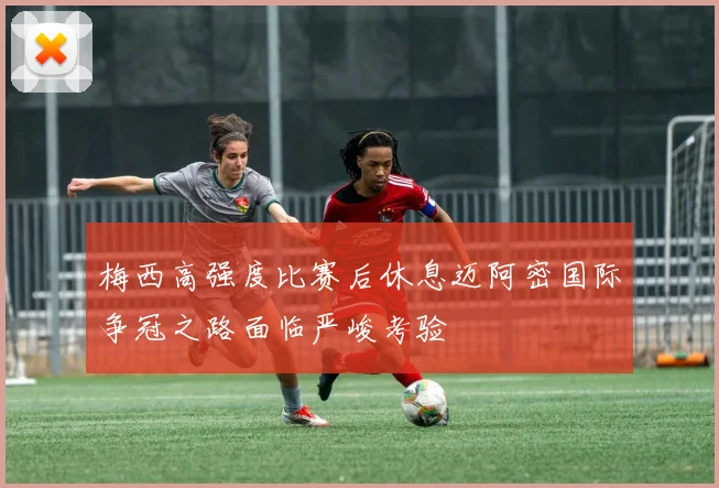梅西高强度比赛后休息迈阿密国际争冠之路面临严峻考验