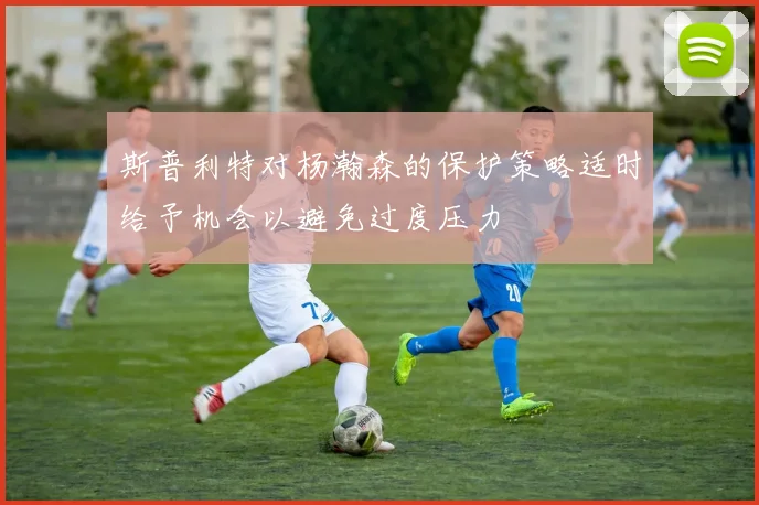 斯普利特对杨瀚森的保护策略适时给予机会以避免过度压力