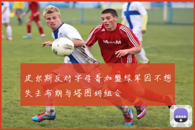 皮尔斯反对字母哥加盟绿军因不想失去布朗与塔图姆组合