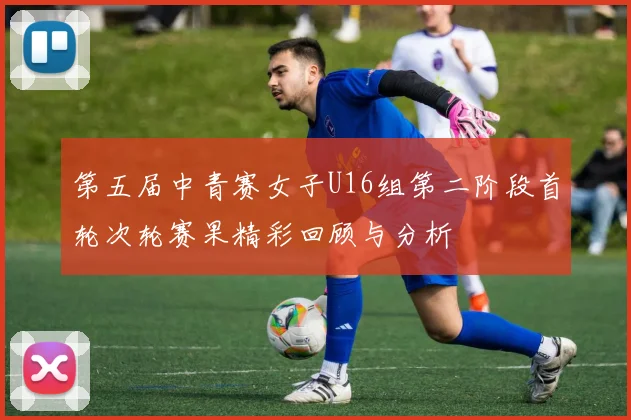 第五届中青赛女子U16组第二阶段首轮次轮赛果精彩回顾与分析