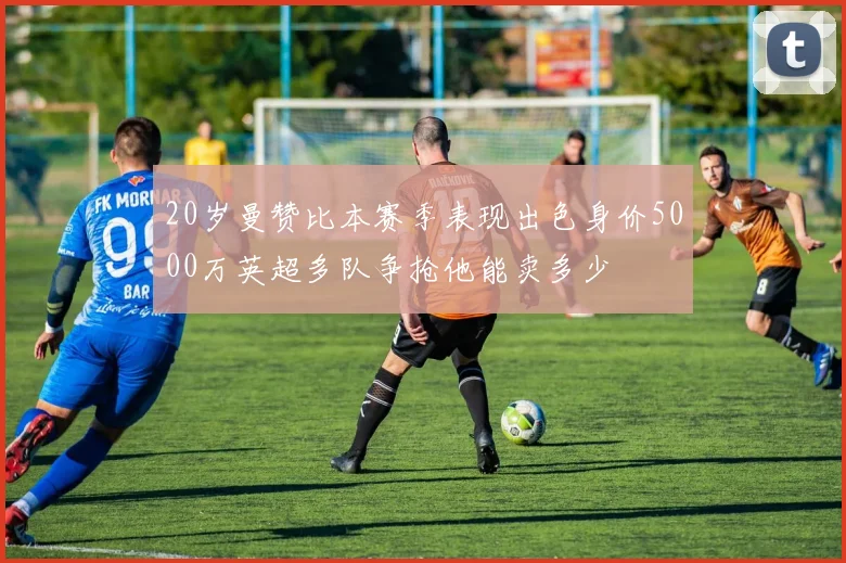 20岁曼赞比本赛季表现出色身价5000万英超多队争抢他能卖多少