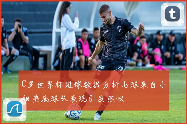 C罗世界杯进球数据分析七球来自小组垫底球队表现引发热议