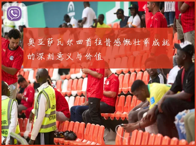 奥亚萨瓦尔回首往昔感慨壮举成就的深刻意义与价值