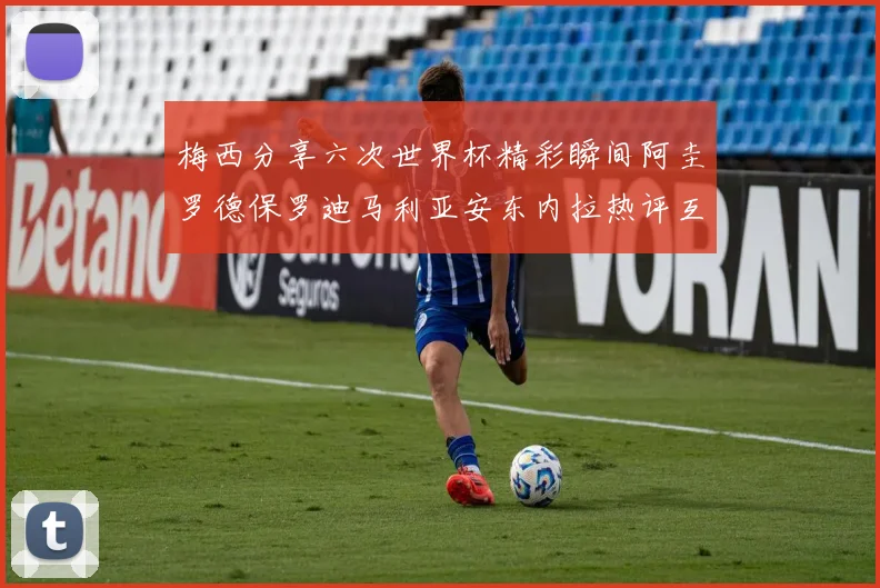 梅西分享六次世界杯精彩瞬间阿圭罗德保罗迪马利亚安东内拉热评互动