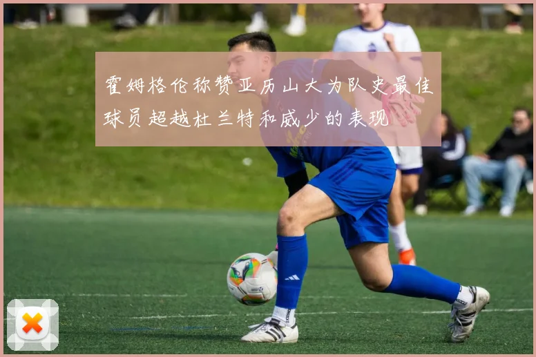 霍姆格伦称赞亚历山大为队史最佳球员超越杜兰特和威少的表现