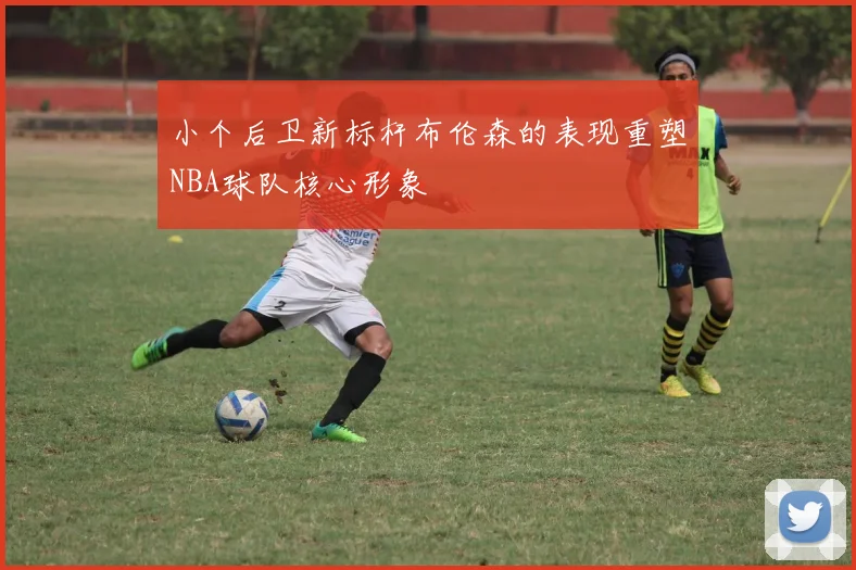 小个后卫新标杆布伦森的表现重塑NBA球队核心形象