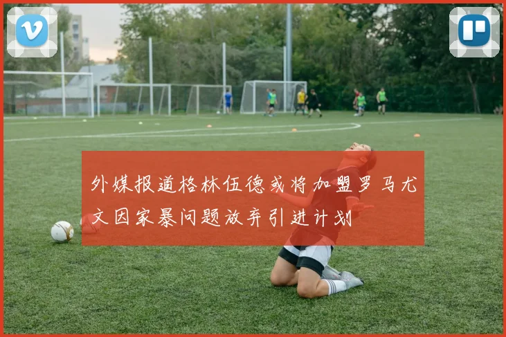 外媒报道格林伍德或将加盟罗马尤文因家暴问题放弃引进计划