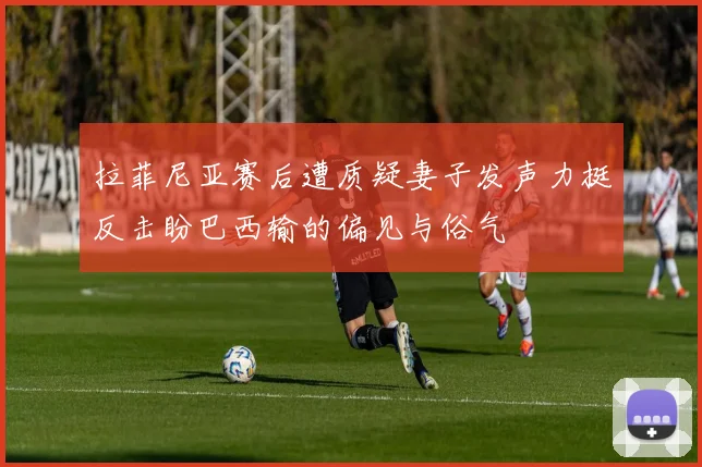 拉菲尼亚赛后遭质疑妻子发声力挺反击盼巴西输的偏见与俗气