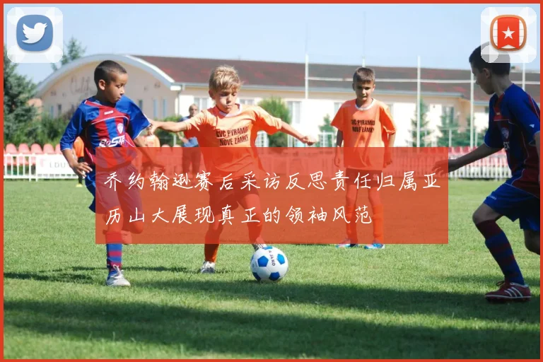 乔约翰逊赛后采访反思责任归属亚历山大展现真正的领袖风范