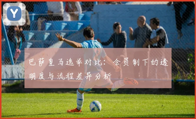 巴萨皇马选举对比：会员制下的透明度与流程差异分析