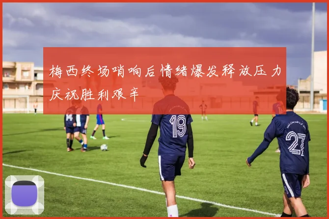 梅西终场哨响后情绪爆发释放压力庆祝胜利艰辛