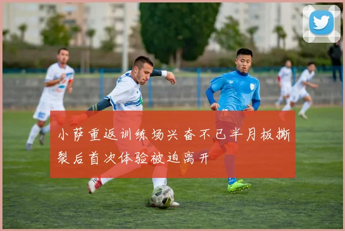 小萨重返训练场兴奋不已半月板撕裂后首次体验被迫离开