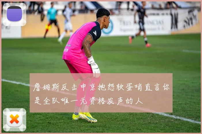 詹姆斯反击申京抱怨软蛋哨直言你是全队唯一无资格发声的人